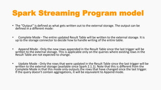 Spark Streaming Program model
• The “Output” is defined as what gets written out to the external storage. The output can be
defined in a different mode:
• Complete Mode - The entire updated Result Table will be written to the external storage. It is
up to the storage connector to decide how to handle writing of the entire table.
• Append Mode - Only the new rows appended in the Result Table since the last trigger will be
written to the external storage. This is applicable only on the queries where existing rows in the
Result Table are not expected to change.
• Update Mode - Only the rows that were updated in the Result Table since the last trigger will be
written to the external storage (available since Spark 2.1.1). Note that this is different from the
Complete Mode in that this mode only outputs the rows that have changed since the last trigger.
If the query doesn’t contain aggregations, it will be equivalent to Append mode.
 