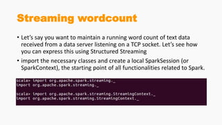 Streaming wordcount
• Let’s say you want to maintain a running word count of text data
received from a data server listening on a TCP socket. Let’s see how
you can express this using Structured Streaming
• import the necessary classes and create a local SparkSession (or
SparkContext), the starting point of all functionalities related to Spark.
 