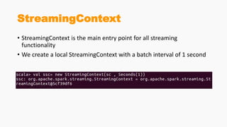 StreamingContext
• StreamingContext is the main entry point for all streaming
functionality
• We create a local StreamingContext with a batch interval of 1 second
 