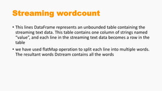 Streaming wordcount
• This lines DataFrame represents an unbounded table containing the
streaming text data. This table contains one column of strings named
“value”, and each line in the streaming text data becomes a row in the
table
• we have used flatMap operation to split each line into multiple words.
The resultant words Dstream contains all the words
 