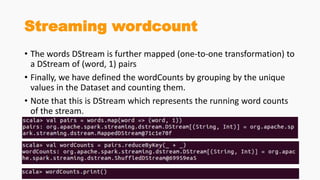 Streaming wordcount
• The words DStream is further mapped (one-to-one transformation) to
a DStream of (word, 1) pairs
• Finally, we have defined the wordCounts by grouping by the unique
values in the Dataset and counting them.
• Note that this is DStream which represents the running word counts
of the stream.
 