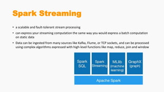Spark Streaming
• a scalable and fault-tolerant stream processing
• can express your streaming computation the same way you would express a batch computation
on static data
• Data can be ingested from many sources like Kafka, Flume, or TCP sockets, and can be processed
using complex algorithms expressed with high-level functions like map, reduce, join and window
 