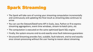 Spark Streaming
• The Spark will take care of running your streaming computation incrementally
and continuously and updating the final result as streaming data continues to
arrive
• You can use the Dataset/DataFrame API in Scala, Java, Python or R to express
streaming aggregations, event-time windows, stream-to-batch joins, etc
• The computation is executed on the same optimized Spark SQL engine
• Finally, the system ensures end-to-end exactly-once fault-tolerance guarantees
• Structured Streaming provides fast, scalable, fault-tolerant, end-to-end exactly-
once stream processing without the user having to reason about streaming.
 
