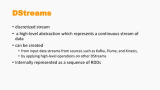 DStreams
• discretized stream
• a high-level abstraction which represents a continuous stream of
data
• can be created
• from input data streams from sources such as Kafka, Flume, and Kinesis,
• by applying high-level operations on other DStreams
• Internally represented as a sequence of RDDs
 