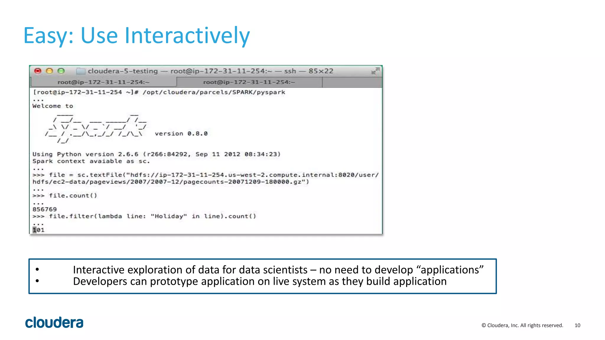 10© Cloudera, Inc. All rights reserved. Easy: Use Interactively • Interactive exploration of data for data scientists – no need to develop “applications” • Developers can prototype application on live system as they build application 