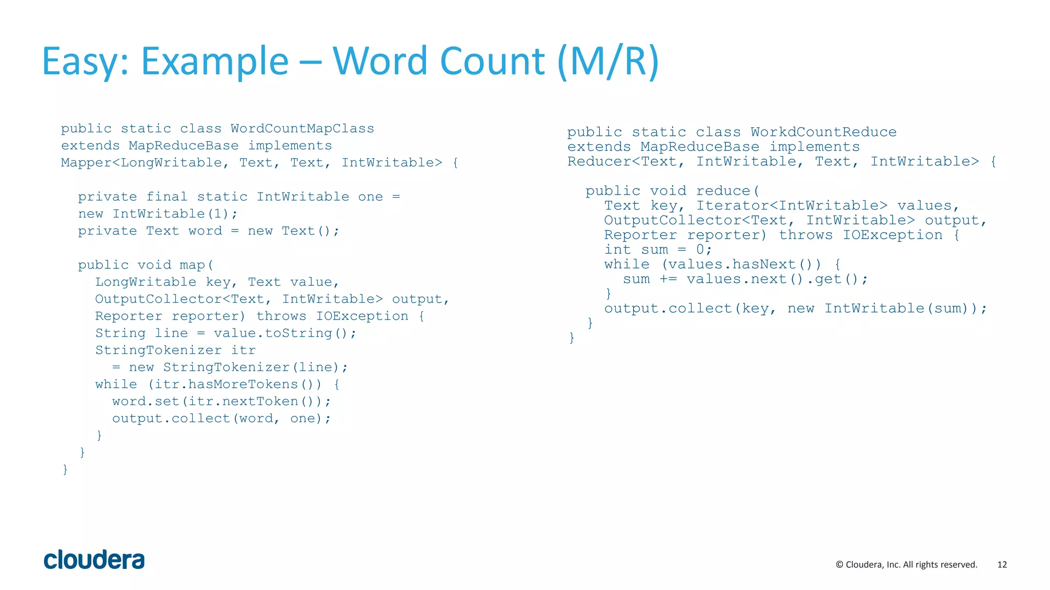 12© Cloudera, Inc. All rights reserved. Easy: Example – Word Count (M/R) public static class WordCountMapClass extends MapReduceBase implements Mapper<LongWritable, Text, Text, IntWritable> { private final static IntWritable one = new IntWritable(1); private Text word = new Text(); public void map( LongWritable key, Text value, OutputCollector<Text, IntWritable> output, Reporter reporter) throws IOException { String line = value.toString(); StringTokenizer itr = new StringTokenizer(line); while (itr.hasMoreTokens()) { word.set(itr.nextToken()); output.collect(word, one); } } } public static class WorkdCountReduce extends MapReduceBase implements Reducer<Text, IntWritable, Text, IntWritable> { public void reduce( Text key, Iterator<IntWritable> values, OutputCollector<Text, IntWritable> output, Reporter reporter) throws IOException { int sum = 0; while (values.hasNext()) { sum += values.next().get(); } output.collect(key, new IntWritable(sum)); } } 