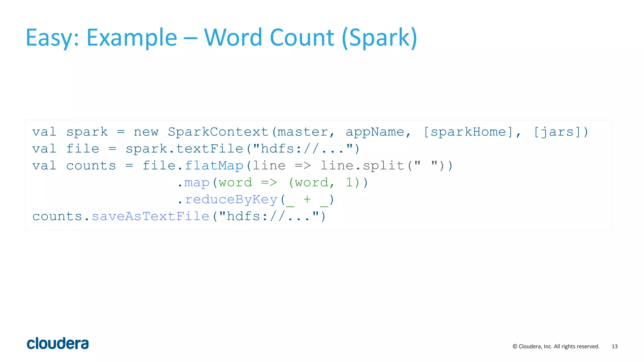 13© Cloudera, Inc. All rights reserved. Easy: Example – Word Count (Spark) val spark = new SparkContext(master, appName, [sparkHome], [jars]) val file = spark.textFile("hdfs://...") val counts = file.flatMap(line => line.split(" ")) .map(word => (word, 1)) .reduceByKey(_ + _) counts.saveAsTextFile("hdfs://...") 
