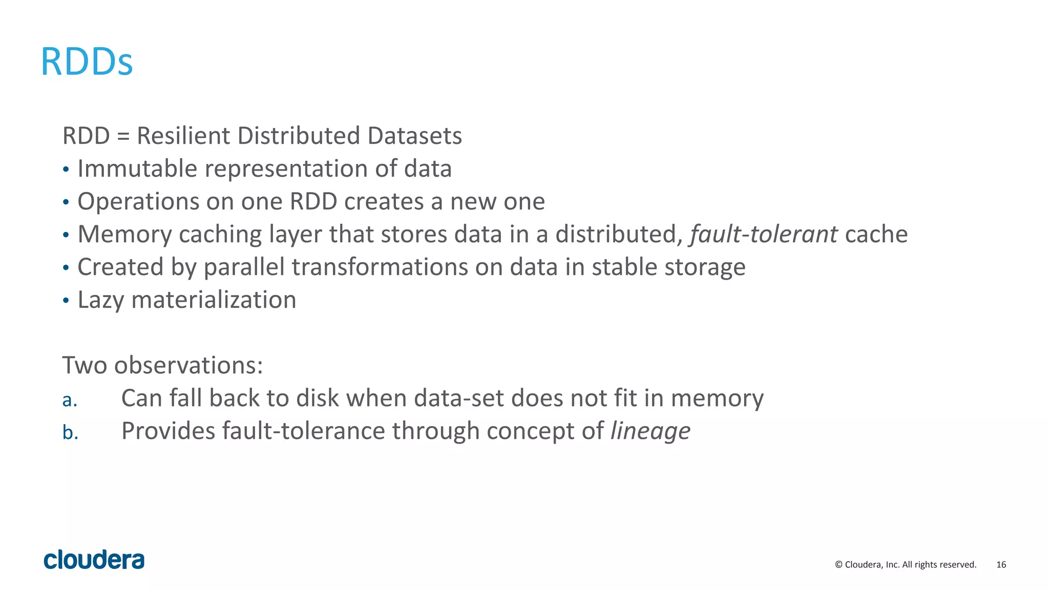 16© Cloudera, Inc. All rights reserved. RDDs RDD = Resilient Distributed Datasets • Immutable representation of data • Operations on one RDD creates a new one • Memory caching layer that stores data in a distributed, fault-tolerant cache • Created by parallel transformations on data in stable storage • Lazy materialization Two observations: a. Can fall back to disk when data-set does not fit in memory b. Provides fault-tolerance through concept of lineage 