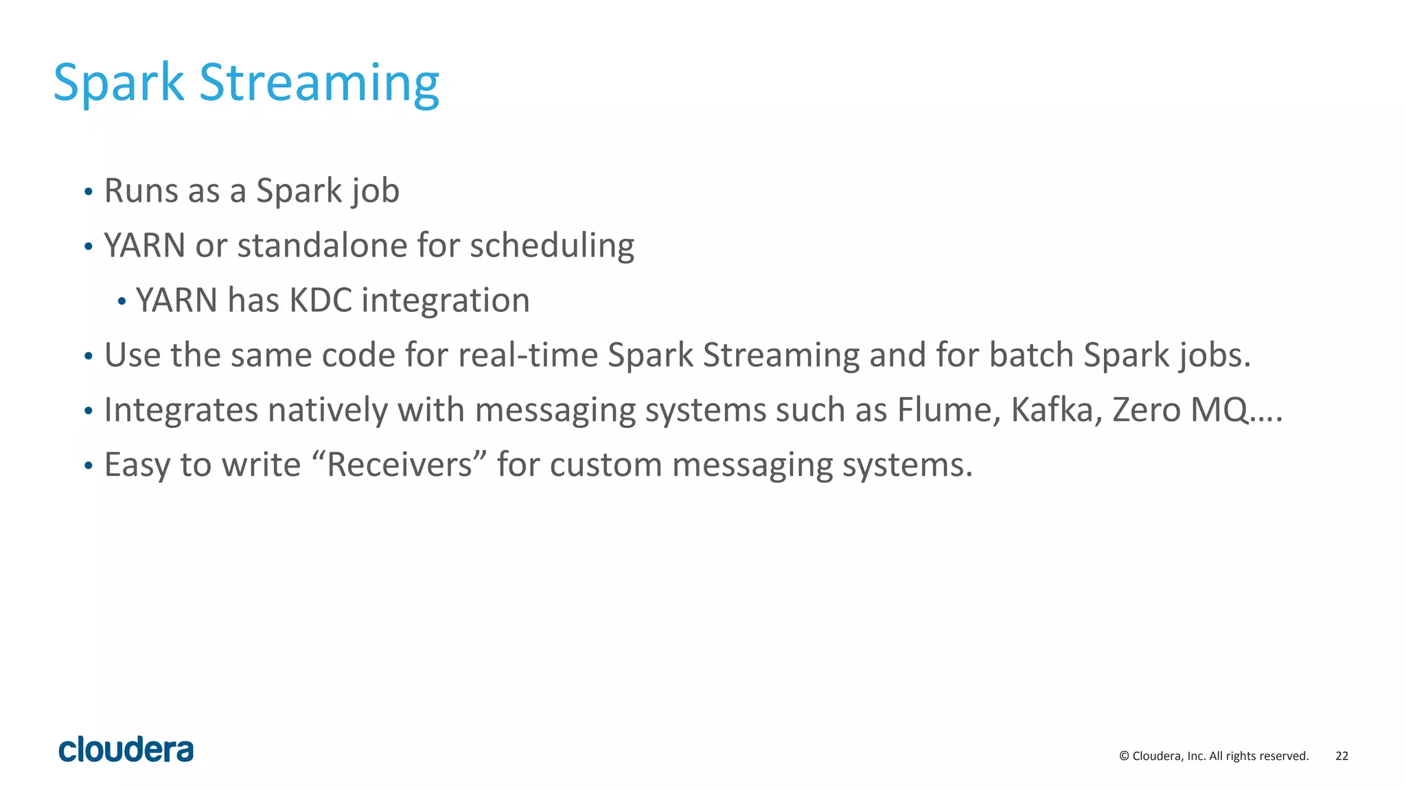 22© Cloudera, Inc. All rights reserved. Spark Streaming • Runs as a Spark job • YARN or standalone for scheduling • YARN has KDC integration • Use the same code for real-time Spark Streaming and for batch Spark jobs. • Integrates natively with messaging systems such as Flume, Kafka, Zero MQ…. • Easy to write “Receivers” for custom messaging systems. 