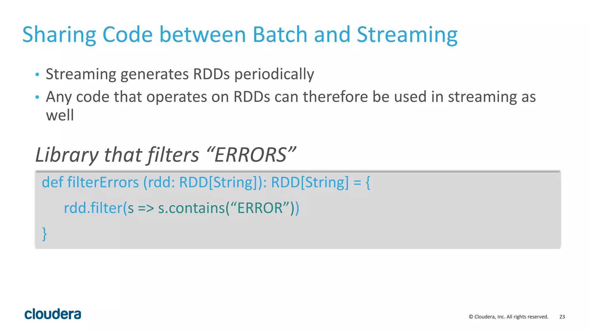 23© Cloudera, Inc. All rights reserved. Sharing Code between Batch and Streaming def filterErrors (rdd: RDD[String]): RDD[String] = { rdd.filter(s => s.contains(“ERROR”)) } Library that filters “ERRORS” • Streaming generates RDDs periodically • Any code that operates on RDDs can therefore be used in streaming as well 