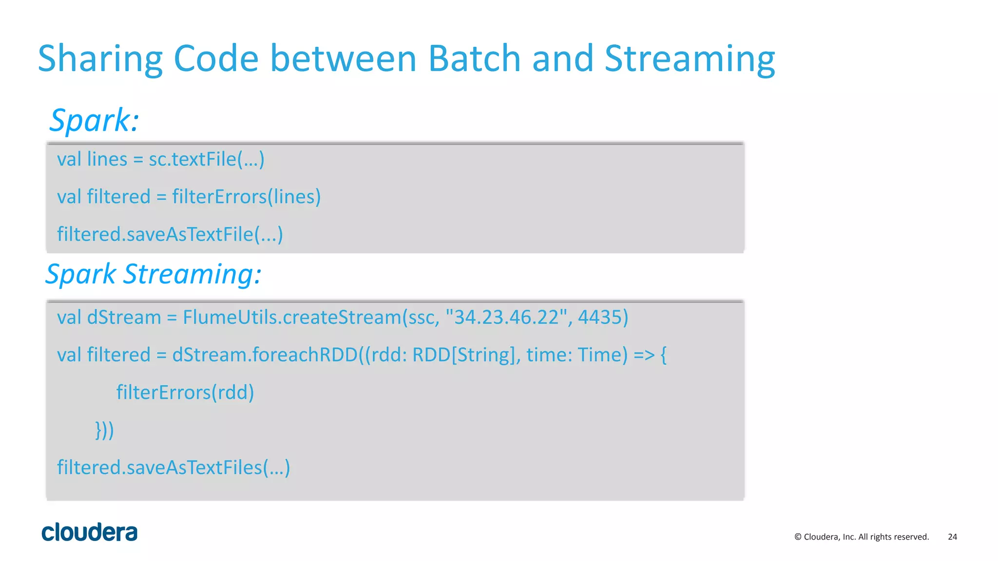 24© Cloudera, Inc. All rights reserved. Sharing Code between Batch and Streaming val lines = sc.textFile(…) val filtered = filterErrors(lines) filtered.saveAsTextFile(...) Spark: val dStream = FlumeUtils.createStream(ssc, "34.23.46.22", 4435) val filtered = dStream.foreachRDD((rdd: RDD[String], time: Time) => { filterErrors(rdd) })) filtered.saveAsTextFiles(…) Spark Streaming: 