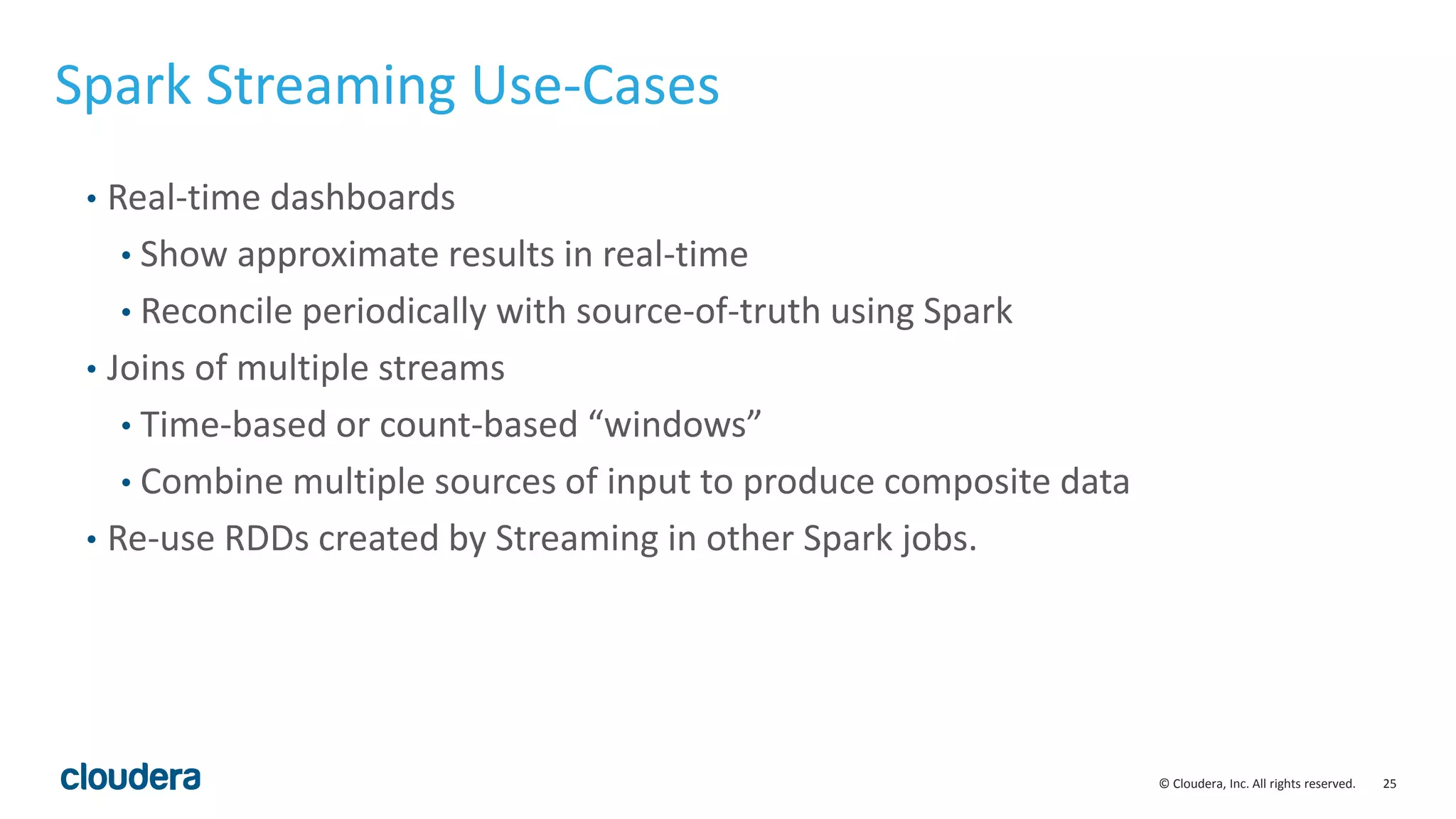 25© Cloudera, Inc. All rights reserved. Spark Streaming Use-Cases • Real-time dashboards • Show approximate results in real-time • Reconcile periodically with source-of-truth using Spark • Joins of multiple streams • Time-based or count-based “windows” • Combine multiple sources of input to produce composite data • Re-use RDDs created by Streaming in other Spark jobs. 