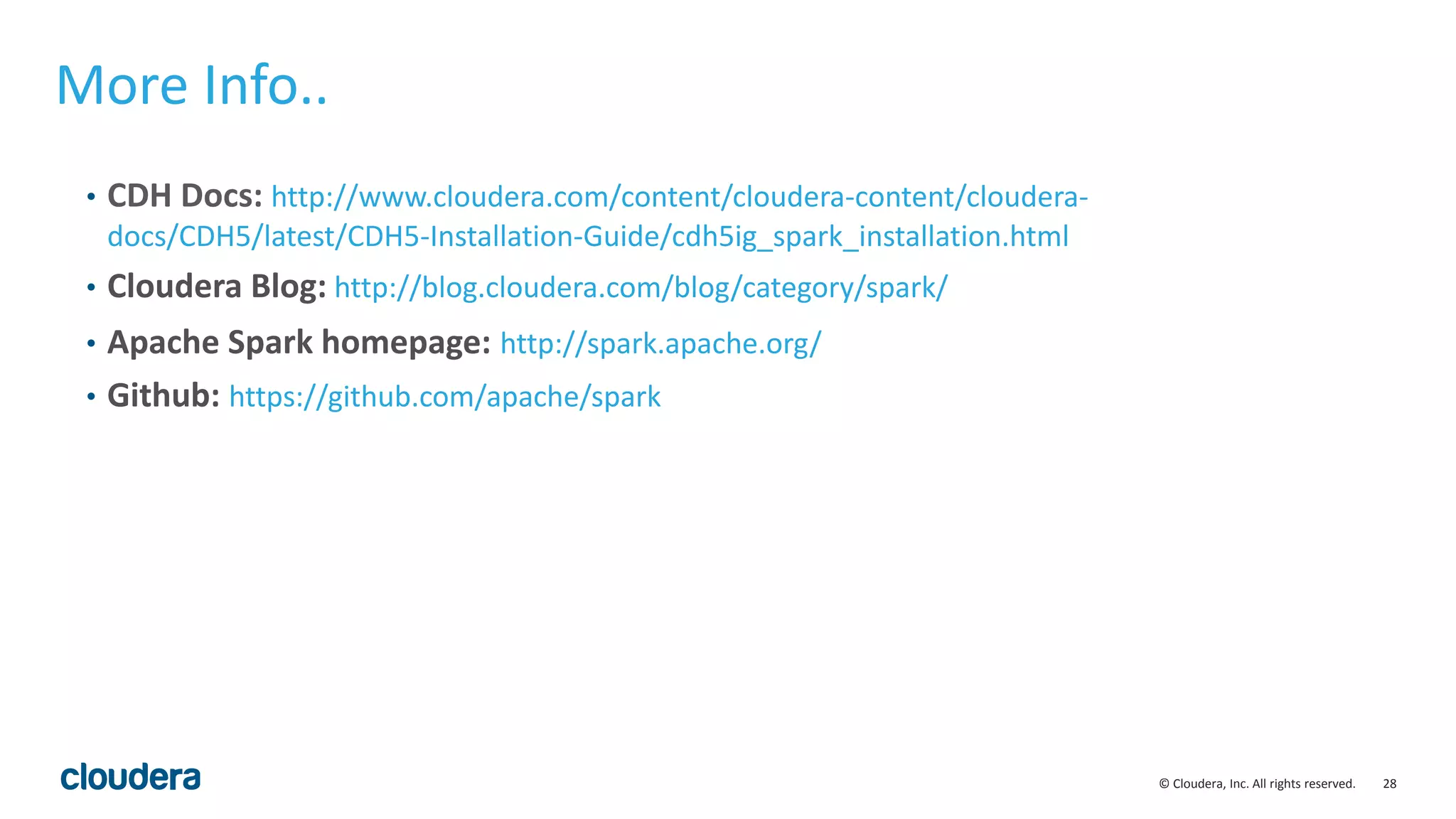 28© Cloudera, Inc. All rights reserved. More Info.. • CDH Docs: http://www.cloudera.com/content/cloudera-content/cloudera- docs/CDH5/latest/CDH5-Installation-Guide/cdh5ig_spark_installation.html • Cloudera Blog: http://blog.cloudera.com/blog/category/spark/ • Apache Spark homepage: http://spark.apache.org/ • Github: https://github.com/apache/spark 