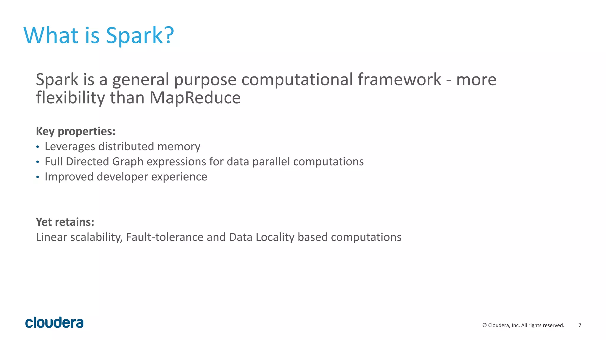 7© Cloudera, Inc. All rights reserved. What is Spark? Spark is a general purpose computational framework - more flexibility than MapReduce Key properties: • Leverages distributed memory • Full Directed Graph expressions for data parallel computations • Improved developer experience Yet retains: Linear scalability, Fault-tolerance and Data Locality based computations 