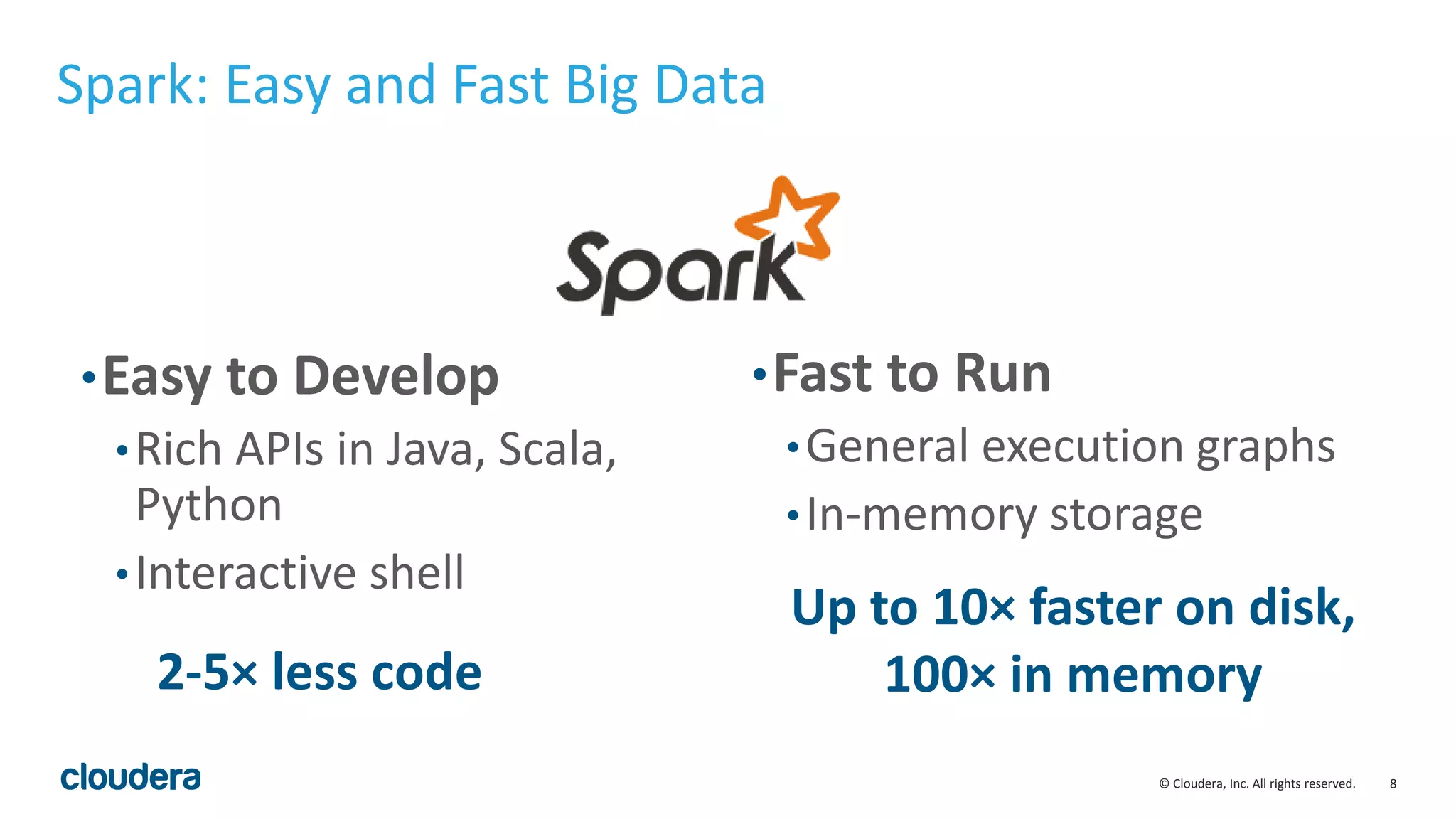 8© Cloudera, Inc. All rights reserved. Spark: Easy and Fast Big Data •Easy to Develop •Rich APIs in Java, Scala, Python •Interactive shell •Fast to Run •General execution graphs •In-memory storage 2-5× less code Up to 10× faster on disk, 100× in memory 