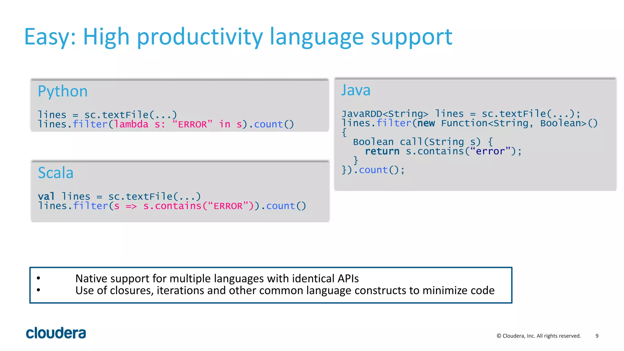 9© Cloudera, Inc. All rights reserved. Easy: High productivity language support Python lines = sc.textFile(...) lines.filter(lambda s: “ERROR” in s).count() Scala val lines = sc.textFile(...) lines.filter(s => s.contains(“ERROR”)).count() Java JavaRDD<String> lines = sc.textFile(...); lines.filter(new Function<String, Boolean>() { Boolean call(String s) { return s.contains(“error”); } }).count(); • Native support for multiple languages with identical APIs • Use of closures, iterations and other common language constructs to minimize code 