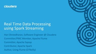1© Cloudera, Inc. All rights reserved.
Hari Shreedharan, Software Engineer @ Cloudera
Committer/PMC Member, Apache Flume
Committer, Apache Sqoop
Contributor, Apache Spark
Author, Using Flume (O’Reilly)
Real Time Data Processing
using Spark Streaming
 