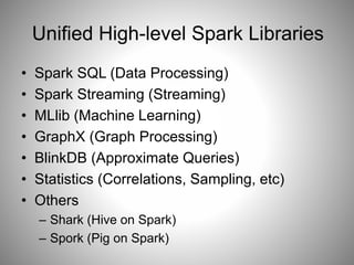 Unified High-level Spark Libraries 
• Spark SQL (Data Processing) 
• Spark Streaming (Streaming) 
• MLlib (Machine Learning) 
• GraphX (Graph Processing) 
• BlinkDB (Approximate Queries) 
• Statistics (Correlations, Sampling, etc) 
• Others 
– Shark (Hive on Spark) 
– Spork (Pig on Spark) 
 