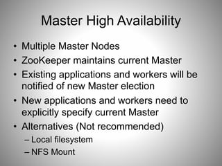 Master High Availability 
• Multiple Master Nodes 
• ZooKeeper maintains current Master 
• Existing applications and workers will be 
notified of new Master election 
• New applications and workers need to 
explicitly specify current Master 
• Alternatives (Not recommended) 
– Local filesystem 
– NFS Mount 
 
