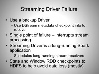 Streaming Driver Failure 
• Use a backup Driver 
– Use DStream metadata checkpoint info to 
recover 
• Single point of failure – interrupts stream 
processing 
• Streaming Driver is a long-running Spark 
application 
– Schedules long-running stream receivers 
• State and Window RDD checkpoints to 
HDFS to help avoid data loss (mostly) 
 