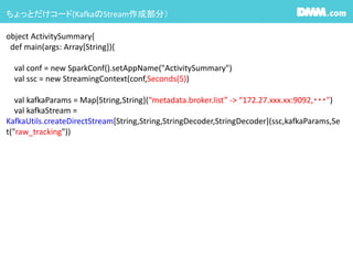 ちょっとだけコード(KafkaのStream作成部分）
object ActivitySummary{
def main(args: Array[String]){
val conf = new SparkConf().setAppName("ActivitySummary")
val ssc = new StreamingContext(conf,Seconds(5))
val kafkaParams = Map[String,String](“metadata.broker.list” -> “172.27.xxx.xx:9092,・・・")
val kafkaStream =
KafkaUtils.createDirectStream[String,String,StringDecoder,StringDecoder](ssc,kafkaParams,Se
t("raw_tracking"))
 