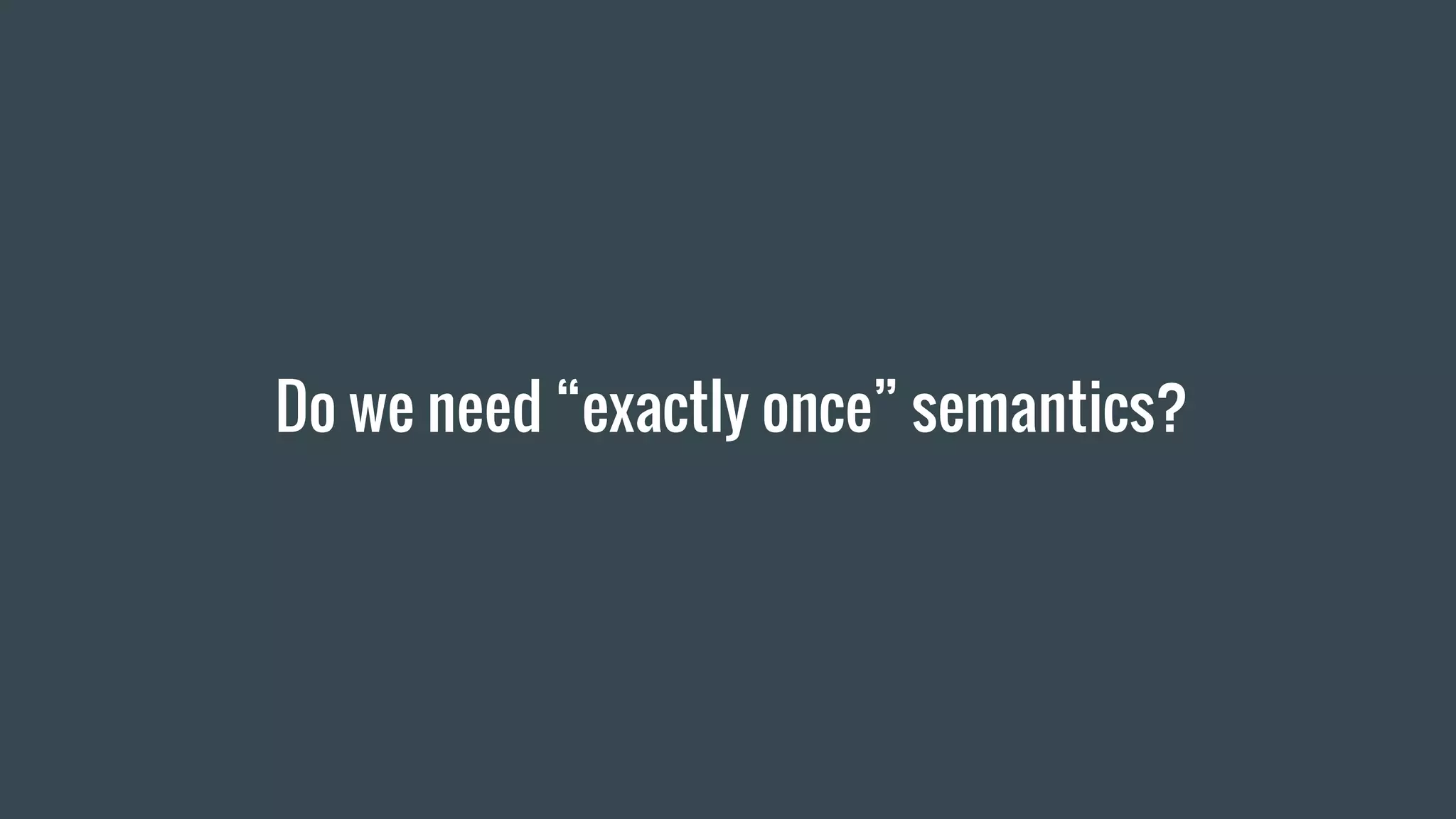 Do we need “exactly once” semantics?
 