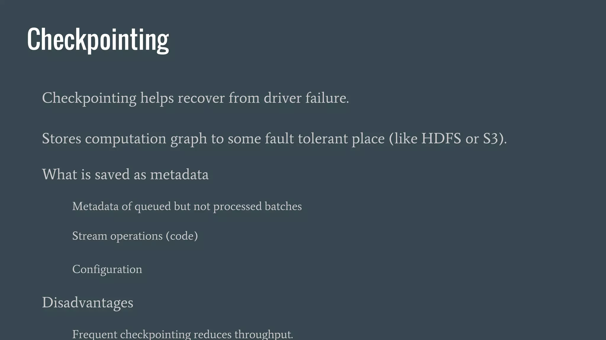 Checkpointing
Checkpointing helps recover from driver failure.
Stores computation graph to some fault tolerant place (like HDFS or S3).
What is saved as metadata
Metadata of queued but not processed batches
Stream operations (code)
Configuration
Disadvantages
Frequent checkpointing reduces throughput.
 