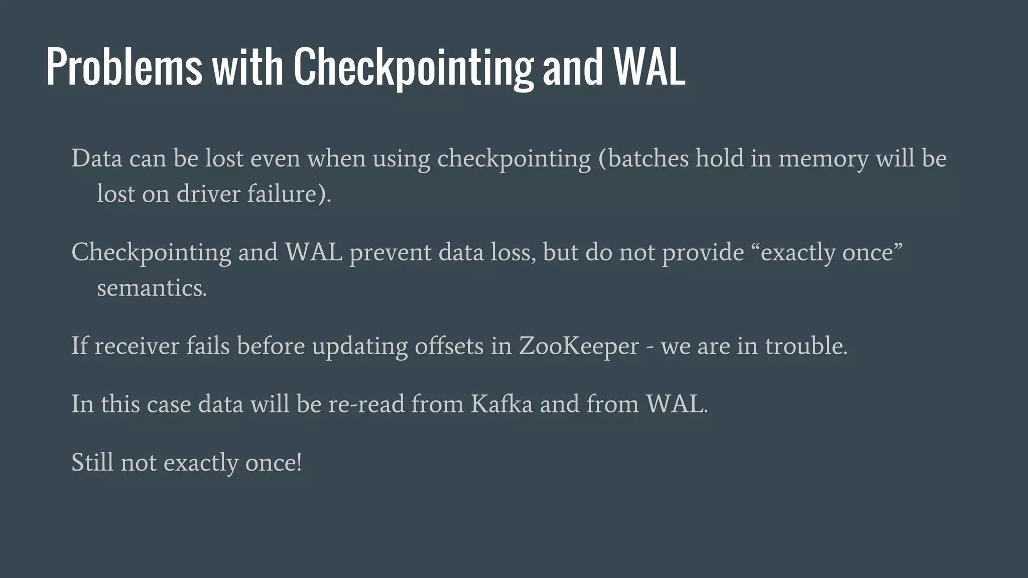 Problems with Checkpointing and WAL
Data can be lost even when using checkpointing (batches hold in memory will be
lost on driver failure).
Checkpointing and WAL prevent data loss, but do not provide “exactly once”
semantics.
If receiver fails before updating offsets in ZooKeeper - we are in trouble.
In this case data will be re-read from Kafka and from WAL.
Still not exactly once!
 