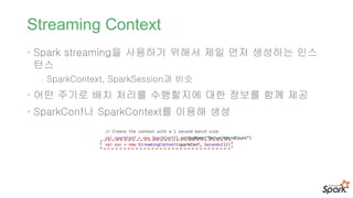Streaming Context
• Spark streaming을 사용하기 위해서 제일 먼저 생성하는 인스
턴스
- SparkContext, SparkSession과 비슷
• 어떤 주기로 배치 처리를 수행할지에 대한 정보를 함께 제공
• SparkConf나 SparkContext를 이용해 생성
 