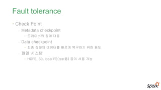 Fault tolerance
• Check Point
- Metadata checkpoint
• 드라이버의 장애 대응
- Data checkpoint
• 최종 상태의 데이터를 빠르게 복구하기 위한 용도
- 파일 시스템
• HDFS, S3, local FS(test용) 등이 사용 가능
 