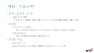 성능 고려사항
• 배치 / 윈도우 사이즈
- 500ms 가 적당
- 큰 배치로 시작하여 작은 사이즈로 낮춰가면서 배치 사이즈 결정 추천
• 병렬화
- 리시버 개수 늘리기
• 하나의 리시버가 받는게 아닌 여러 리시버가 받아서 처리하는게 효율적
- Repartitioning
• 입력 스트림의 파티션을 재설정하여 처리
• 메모리 튜닝
- GC 옵션 튜닝
- Spark.cleaner.ttl 옵션을 이용하여 RDD 제거 시간 조정
 