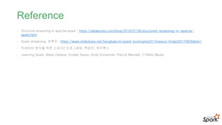 Reference
• Structure streaming in apache spark : https://databricks.com/blog/2016/07/28/structured-streaming-in-apache-
spark.html
• Spark streaming, 권혁진 : https://www.slideshare.net/SangbaeLim/spark-bootcamp2017inseoul-finalpt20170626distv1
• 빅데이터 분석을 위한 스파크2 프로그래밍, 백성민, 위키북스
• Learning Spark, Matei Zaharia, Holden Karau, Andy Konwinski, Patrick Wendell, O’Reilly Media
 
