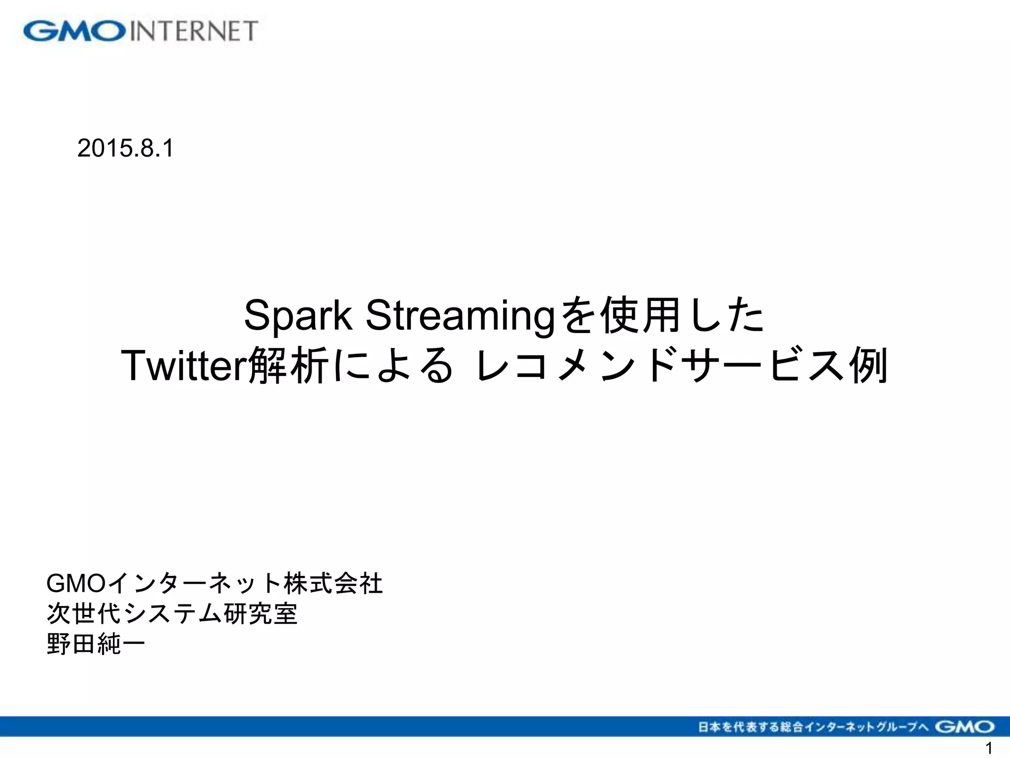 1
GMOインターネット株式会社
次世代システム研究室
野田純一
2015.8.1
Spark Streamingを使用した
Twitter解析による レコメンドサービス例
 