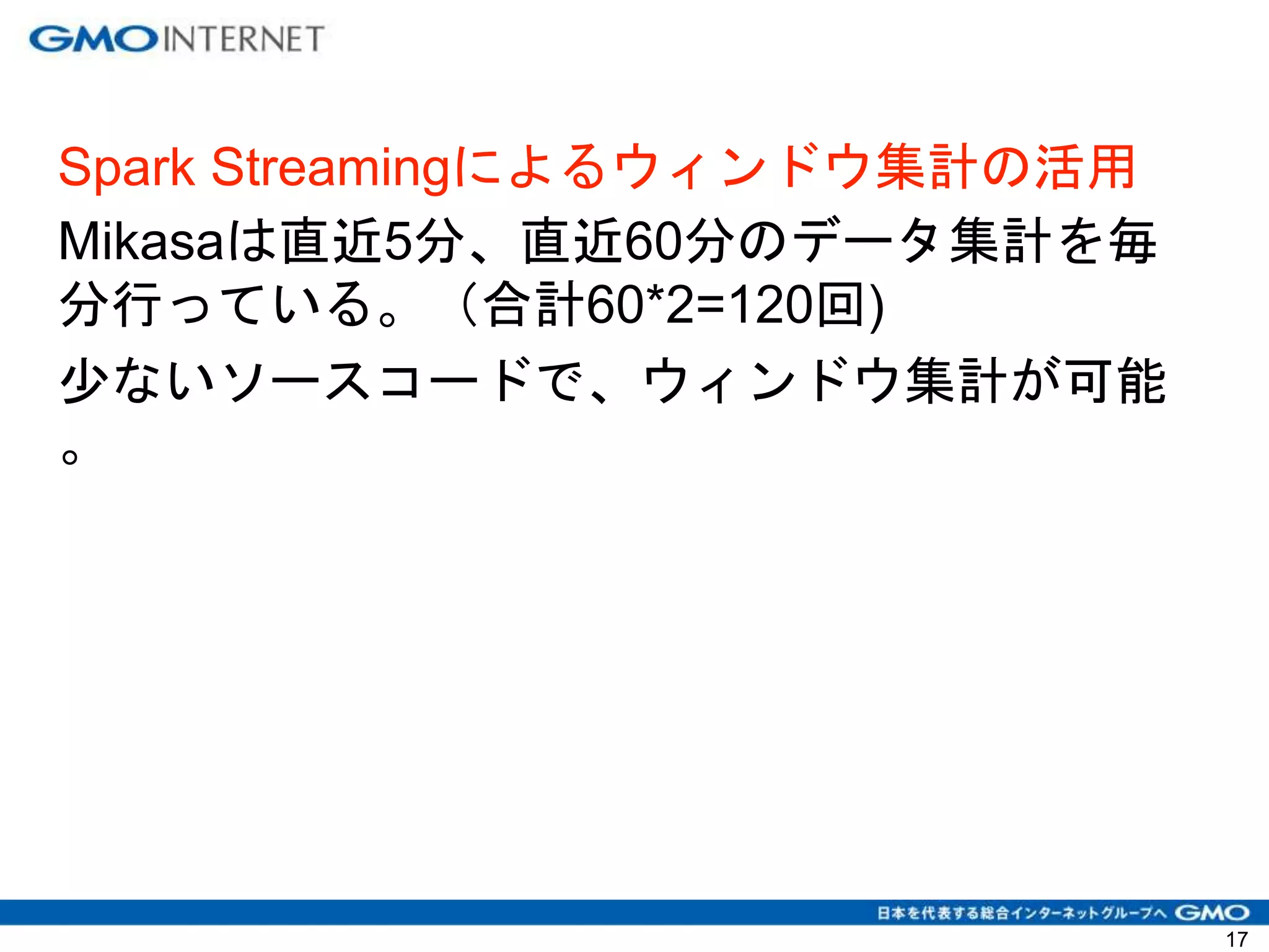 Spark Streamingによるウィンドウ集計の活用
Mikasaは直近5分、直近60分のデータ集計を毎
分行っている。（合計60*2=120回)
少ないソースコードで、ウィンドウ集計が可能
。
17
 