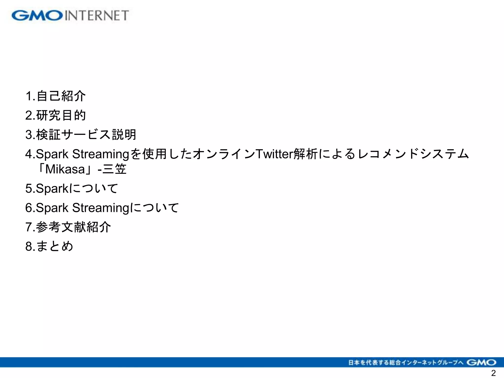 1.自己紹介
2.研究目的
3.検証サービス説明
4.Spark Streamingを使用したオンラインTwitter解析によるレコメンドシステム
「Mikasa」-三笠
5.Sparkについて
6.Spark Streamingについて
7.参考文献紹介
8.まとめ
2
 