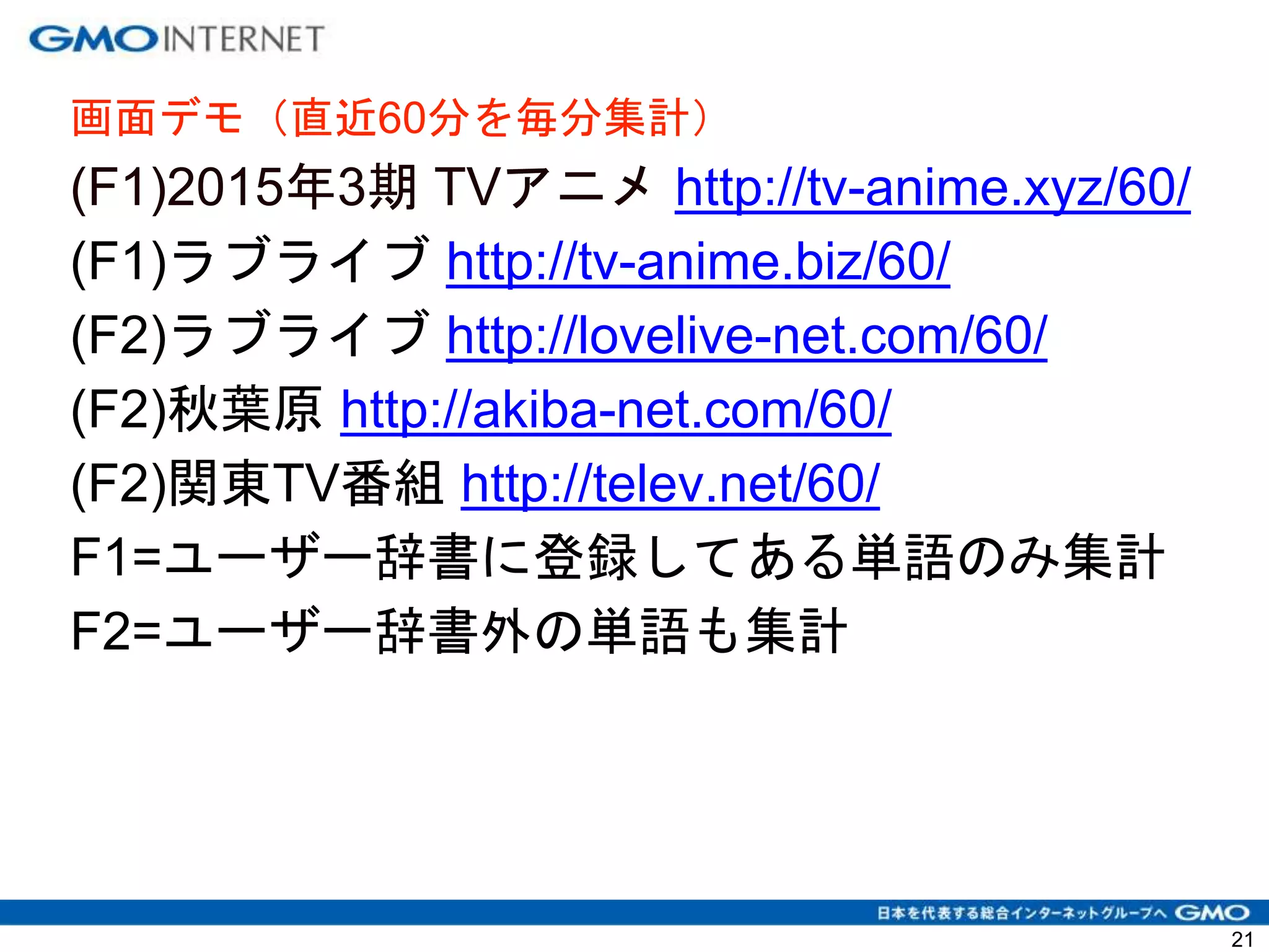 21
画面デモ（直近60分を毎分集計）
(F1)2015年3期 TVアニメ http://tv-anime.xyz/60/
(F1)ラブライブ http://tv-anime.biz/60/
(F2)ラブライブ http://lovelive-net.com/60/
(F2)秋葉原 http://akiba-net.com/60/
(F2)関東TV番組 http://telev.net/60/
F1=ユーザー辞書に登録してある単語のみ集計
F2=ユーザー辞書外の単語も集計
 