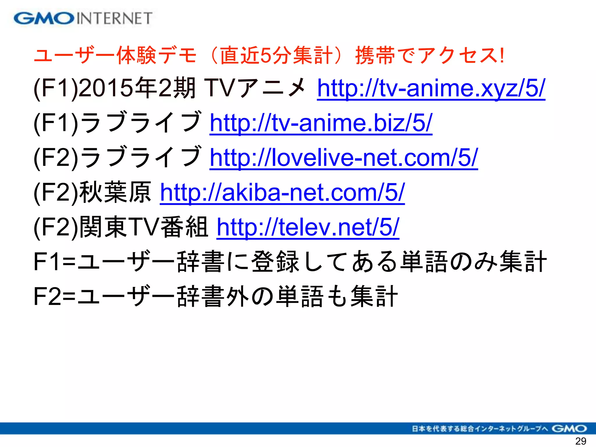 ユーザー体験デモ（直近5分集計）携帯でアクセス!
(F1)2015年2期 TVアニメ http://tv-anime.xyz/5/
(F1)ラブライブ http://tv-anime.biz/5/
(F2)ラブライブ http://lovelive-net.com/5/
(F2)秋葉原 http://akiba-net.com/5/
(F2)関東TV番組 http://telev.net/5/
F1=ユーザー辞書に登録してある単語のみ集計
F2=ユーザー辞書外の単語も集計
29
 