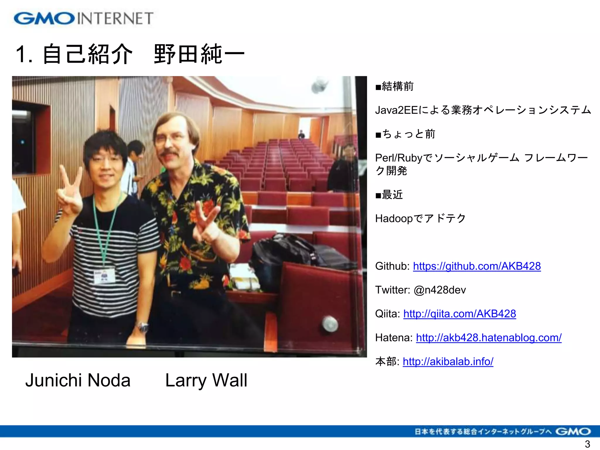 1. 自己紹介 野田純一
3
■結構前
Java2EEによる業務オペレーションシステム
■ちょっと前
Perl/Rubyでソーシャルゲーム フレームワー
ク開発
■最近
Hadoopでアドテク
Github: https://github.com/AKB428
Twitter: @n428dev
Qiita: http://qiita.com/AKB428
Hatena: http://akb428.hatenablog.com/
本部: http://akibalab.info/
Junichi Noda Larry Wall
 