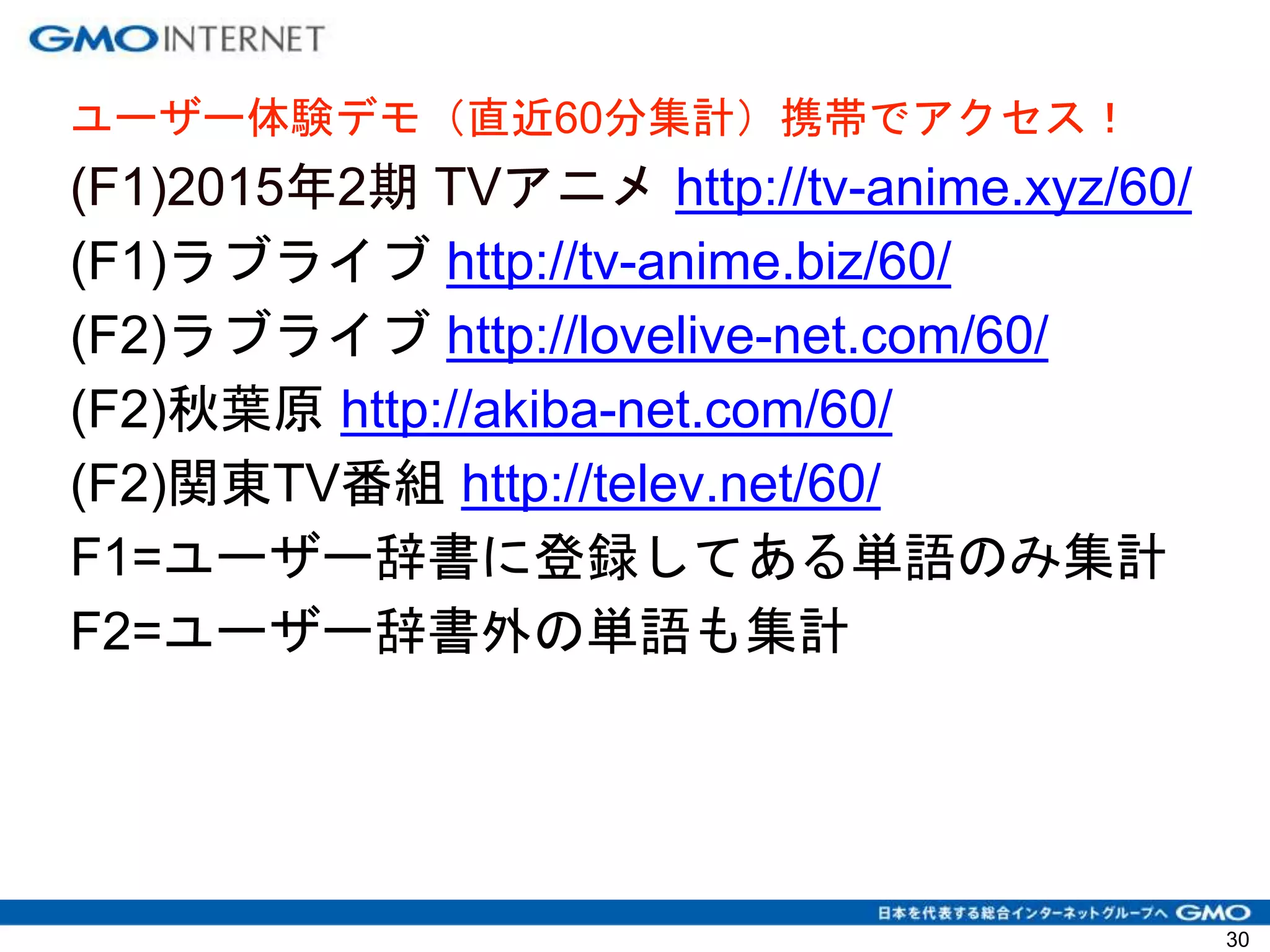 30
ユーザー体験デモ（直近60分集計）携帯でアクセス！
(F1)2015年2期 TVアニメ http://tv-anime.xyz/60/
(F1)ラブライブ http://tv-anime.biz/60/
(F2)ラブライブ http://lovelive-net.com/60/
(F2)秋葉原 http://akiba-net.com/60/
(F2)関東TV番組 http://telev.net/60/
F1=ユーザー辞書に登録してある単語のみ集計
F2=ユーザー辞書外の単語も集計
 