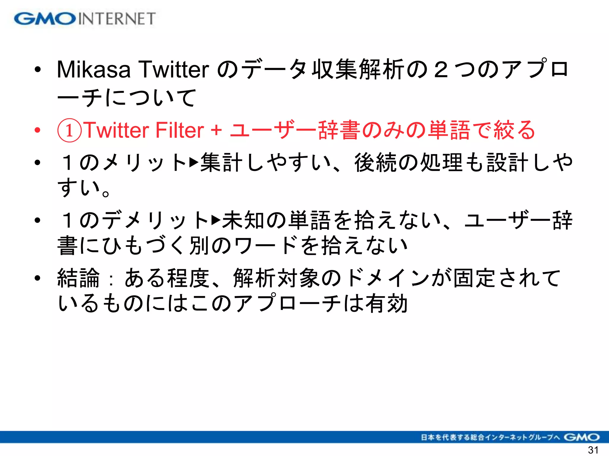 • Mikasa Twitter のデータ収集解析の２つのアプロ
ーチについて
• ①Twitter Filter + ユーザー辞書のみの単語で絞る
• １のメリット▶集計しやすい、後続の処理も設計しや
すい。
• １のデメリット▶未知の単語を拾えない、ユーザー辞
書にひもづく別のワードを拾えない
• 結論：ある程度、解析対象のドメインが固定されて
いるものにはこのアプローチは有効
31
 