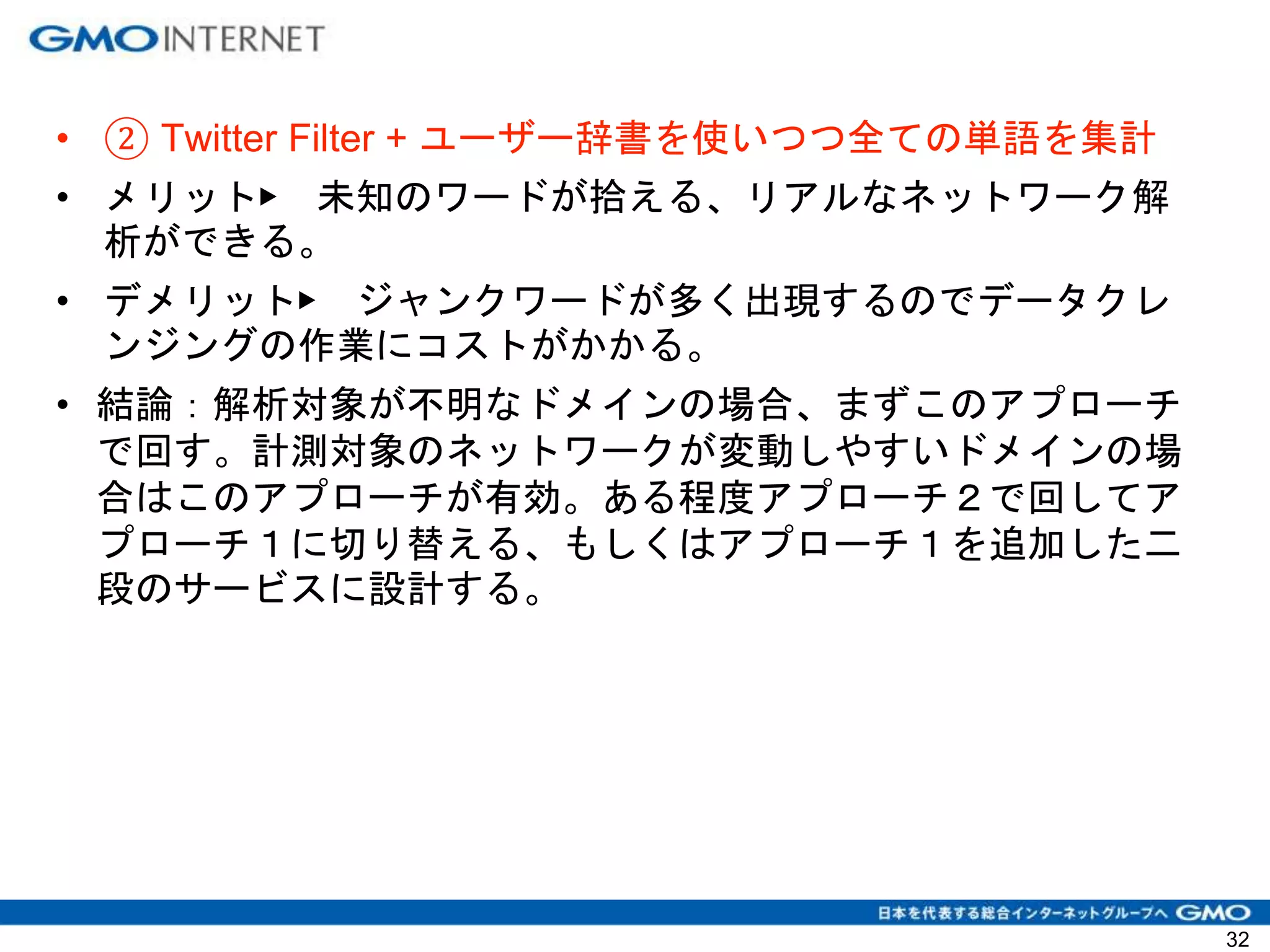 • ② Twitter Filter + ユーザー辞書を使いつつ全ての単語を集計
• メリット▶ 未知のワードが拾える、リアルなネットワーク解
析ができる。
• デメリット▶ ジャンクワードが多く出現するのでデータクレ
ンジングの作業にコストがかかる。
• 結論：解析対象が不明なドメインの場合、まずこのアプローチ
で回す。計測対象のネットワークが変動しやすいドメインの場
合はこのアプローチが有効。ある程度アプローチ２で回してア
プローチ１に切り替える、もしくはアプローチ１を追加した二
段のサービスに設計する。
32
 