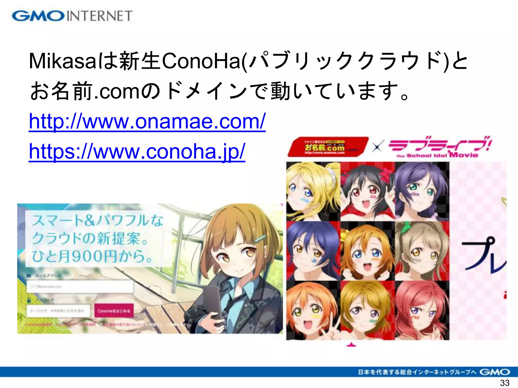 Mikasaは新生ConoHa(パブリッククラウド)と
お名前.comのドメインで動いています。
http://www.onamae.com/
https://www.conoha.jp/
33
 