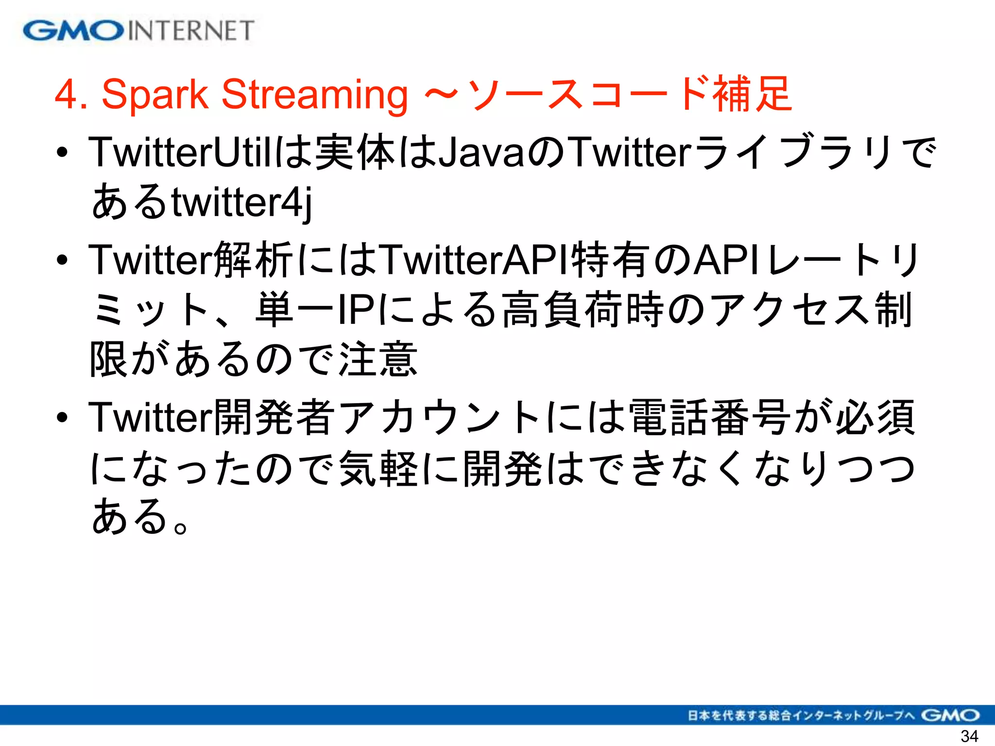 4. Spark Streaming 〜ソースコード補足
• TwitterUtilは実体はJavaのTwitterライブラリで
あるtwitter4j
• Twitter解析にはTwitterAPI特有のAPIレートリ
ミット、単一IPによる高負荷時のアクセス制
限があるので注意
• Twitter開発者アカウントには電話番号が必須
になったので気軽に開発はできなくなりつつ
ある。
34
 
