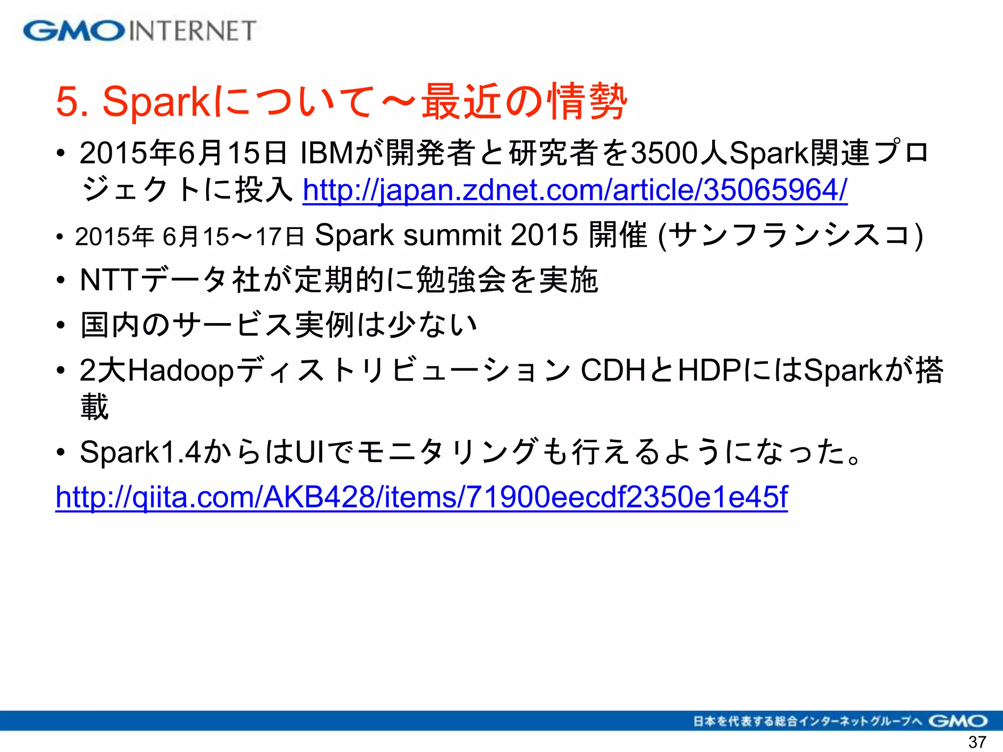 5. Sparkについて〜最近の情勢
• 2015年6月15日 IBMが開発者と研究者を3500人Spark関連プロ
ジェクトに投入 http://japan.zdnet.com/article/35065964/
• 2015年 6月15〜17日 Spark summit 2015 開催 (サンフランシスコ)
• NTTデータ社が定期的に勉強会を実施
• 国内のサービス実例は少ない
• 2大Hadoopディストリビューション CDHとHDPにはSparkが搭
載
• Spark1.4からはUIでモニタリングも行えるようになった。
http://qiita.com/AKB428/items/71900eecdf2350e1e45f
37
 