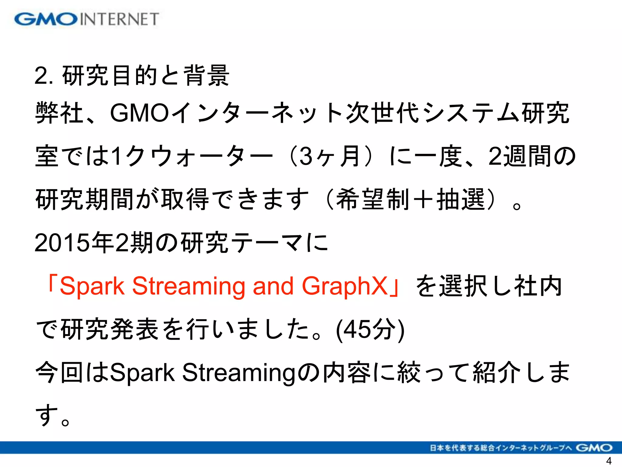 2. 研究目的と背景
弊社、GMOインターネット次世代システム研究
室では1クウォーター（3ヶ月）に一度、2週間の
研究期間が取得できます（希望制＋抽選）。
2015年2期の研究テーマに
「Spark Streaming and GraphX」を選択し社内
で研究発表を行いました。(45分)
今回はSpark Streamingの内容に絞って紹介しま
す。
4
 