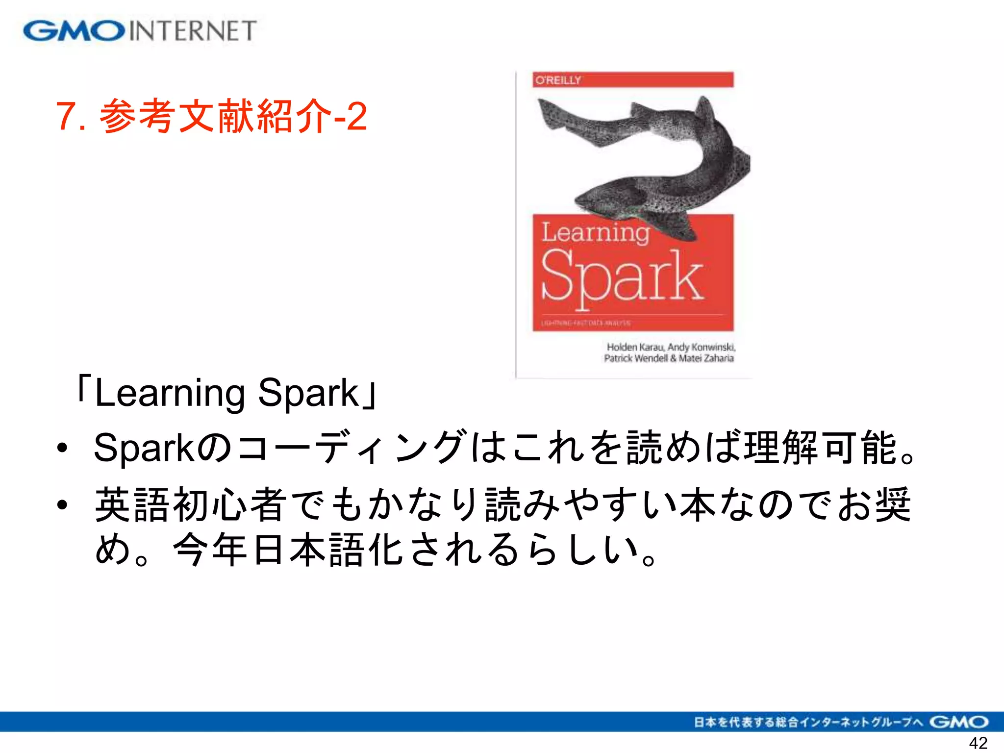 7. 参考文献紹介-2
「Learning Spark」
• Sparkのコーディングはこれを読めば理解可能。
• 英語初心者でもかなり読みやすい本なのでお奨
め。今年日本語化されるらしい。
42
 