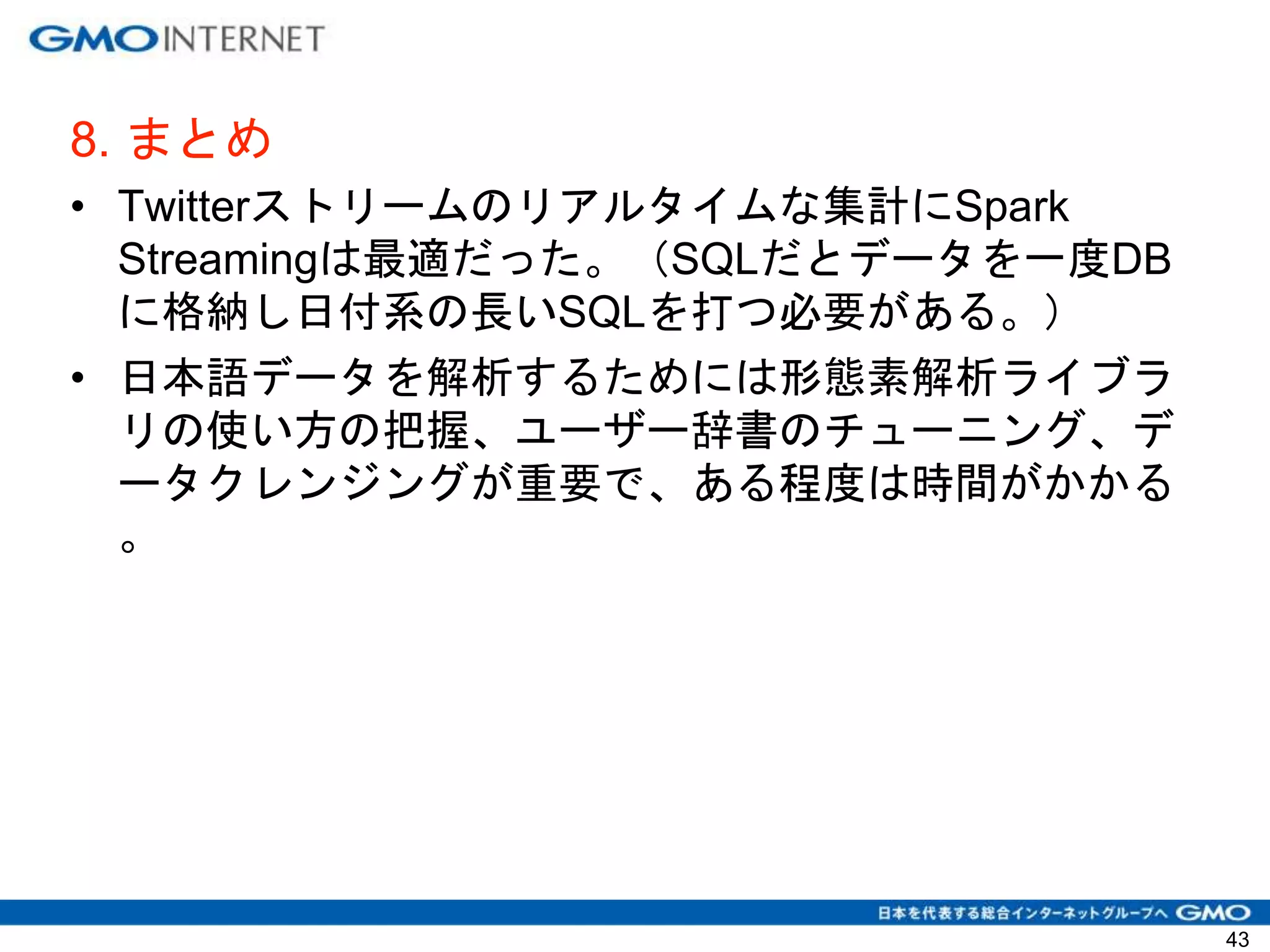 8. まとめ
• Twitterストリームのリアルタイムな集計にSpark
Streamingは最適だった。（SQLだとデータを一度DB
に格納し日付系の長いSQLを打つ必要がある。）
• 日本語データを解析するためには形態素解析ライブラ
リの使い方の把握、ユーザー辞書のチューニング、デ
ータクレンジングが重要で、ある程度は時間がかかる
。
43
 
