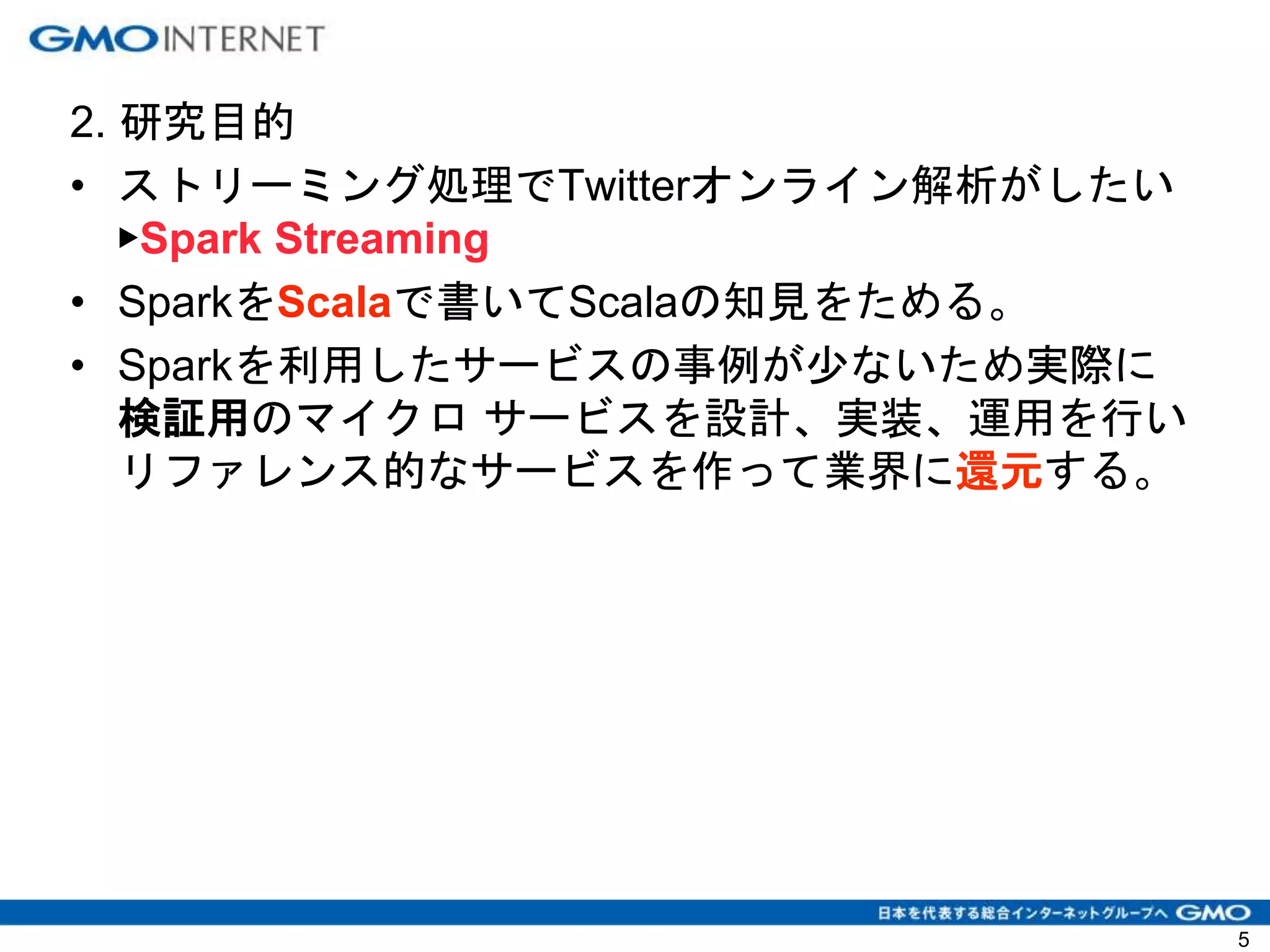 2. 研究目的
• ストリーミング処理でTwitterオンライン解析がしたい
▶Spark Streaming
• SparkをScalaで書いてScalaの知見をためる。
• Sparkを利用したサービスの事例が少ないため実際に
検証用のマイクロ サービスを設計、実装、運用を行い
リファレンス的なサービスを作って業界に還元する。
5
 
