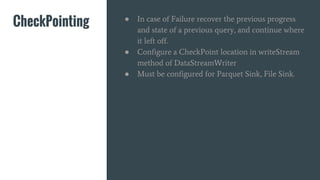 CheckPointing ● In case of Failure recover the previous progress
and state of a previous query, and continue where
it left off.
● Configure a CheckPoint location in writeStream
method of DataStreamWriter
● Must be configured for Parquet Sink, File Sink.
 