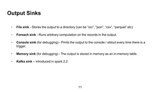 Output Sinks
• File sink - Stores the output to a directory (can be “orc”, “json”, “csv”, “parquet” etc)
• Foreach sink - Runs arbitrary computation on the records in the output.
• Console sink (for debugging) - Prints the output to the console / stdout every time there is a
trigger.
• Memory sink (for debugging) - The output is stored in memory as an in-memory table.
• Kafka sink – introduced in spark 2.2
11
 